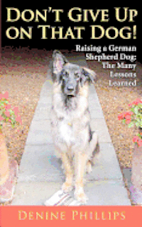 Don't Give Up on That Dog!: Raising a German Shepherd Dog: The Many Lessons Learned