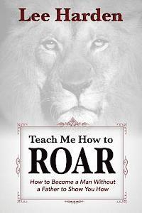 Teach Me How To Roar: How to Become a Man Without a Father to Show You How 1