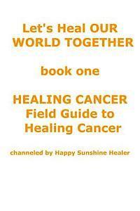 Let's Heal OUR WORLD TOGETHER book one HEALING CANCER FIELD GUIDE TO HEALING CANCER 1