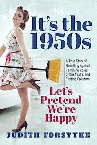 It's the 1950s: Let's Pretend We're Happy: A True Story Of Rebelling Against Feminine Roles Of The 1950's And Finding Freedom 1