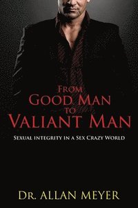bokomslag From Good Man to Valiant Man: Sexual Integrity in a Sex Crazy World