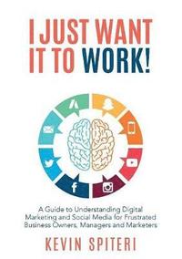 bokomslag I Just Want It To Work!: A guide to understanding digital marketing and social media for frustrated business owners, managers and marketers