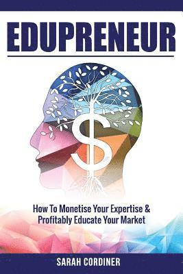 Edupreneur: How To Monetise Your Expertise and Profitably Educate Your Market 1