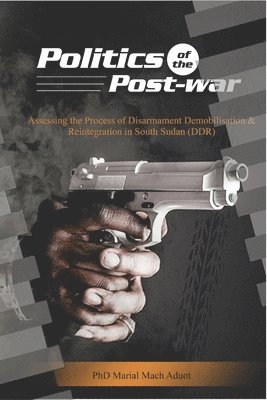 Politics of the Post-war: Politics of the Post-war: Assessing the process of Disarmament Demobilisation and Reintegration in South Sudan (DDR) 1