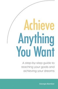 bokomslag Achieve Anything You Want: A Step by Step Guide to Reaching Your Goals and Achieving Your Dreams