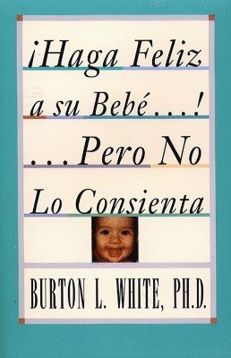 Burton L. White - Haga Feliz a su Bebe...Pero No Lo Consienta (Raising a Happy, Unspoiled Child), Häftad