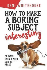 How to Make a Boring Subject Interesting: 52 Ways Even a Nerd Can Be Heard 1