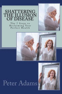 Shattering the Illusion of Disease: The 7 Steps to Reclaiming Your Perfect Health 1