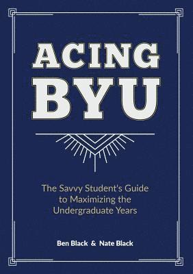 Acing BYU: The Savvy Student's Guide to Maximizing the Undergraduate Years 1