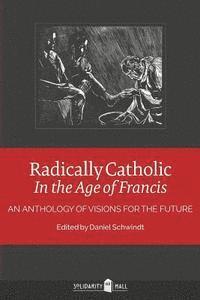 Radically Catholic In the Age of Francis: An Anthology of Visions for the Future