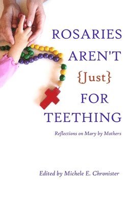 Rosaries Aren't Just For Teething: Reflections on Mary by Mothers 1