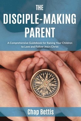 bokomslag The Disciple-Making Parent: A Comprehensive Guidebook for Raising Your Children to Love and Follow Jesus Christ