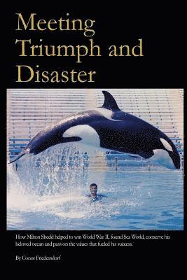 Meeting Triumph and Disaster: How Milton Shedd helped to win World War II, found Sea World, conserve his beloved ocean, and pass on the values that 1