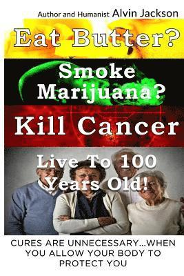 Eat Butter, Smoke Marijuana, Kill Cancer, and Live To 100!: Cures Are Unnecessary When You Allow Your Body To Protect You 1