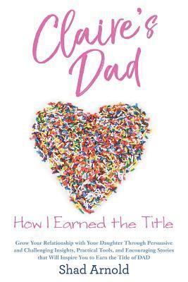 Claire's Dad: How I Earned the Title. Grow Your Relationship with Your Daughter Through Persuasive and Challenging Insights, Practic 1