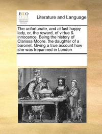 bokomslag The Unfortunate, and at Last Happy Lady, Or, the Reward, of Virtue & Innocence. Being the History of Clarissa Moore, the Daughter of a Baronet. Giving a True Account How She Was Trepanned in London
