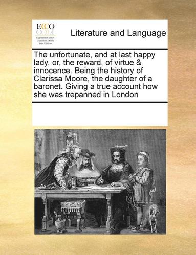 bokomslag The Unfortunate, and at Last Happy Lady, Or, the Reward, of Virtue & Innocence. Being the History of Clarissa Moore, the Daughter of a Baronet. Giving a True Account How She Was Trepanned in London