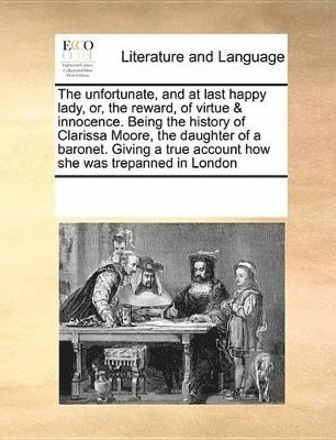 unfortunate, and at last happy lady, or, the reward, of virtue & innocence. Being the history of Clarissa Moore, the daughter of a baronet. Giving a true account how she was trepanned in London