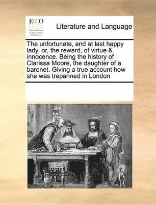 The Unfortunate, and at Last Happy Lady, Or, the Reward, of Virtue & Innocence. Being the History of Clarissa Moore, the Daughter of a Baronet. Giving a True Account How She Was Trepanned in London 1