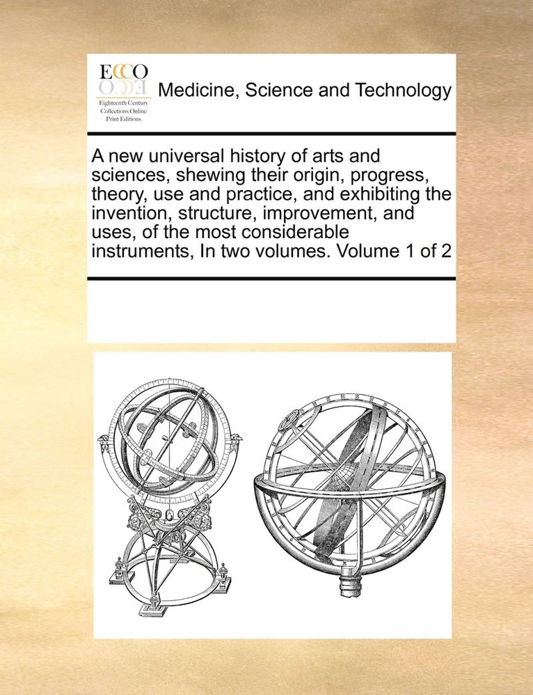 new universal history of arts and sciences, shewing their origin, progress, theory, use and practice, and exhibiting the invention, structure, improvement, and uses, of the most considerable instruments, In two volumes. Volume 1 of 2