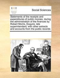 bokomslag Statements of the Receipts and Expenditures of Public Monies, During the Administration of the Finances by Robert Morris, Esquire, Late Superintendant; With Other Extracts and Accounts from the