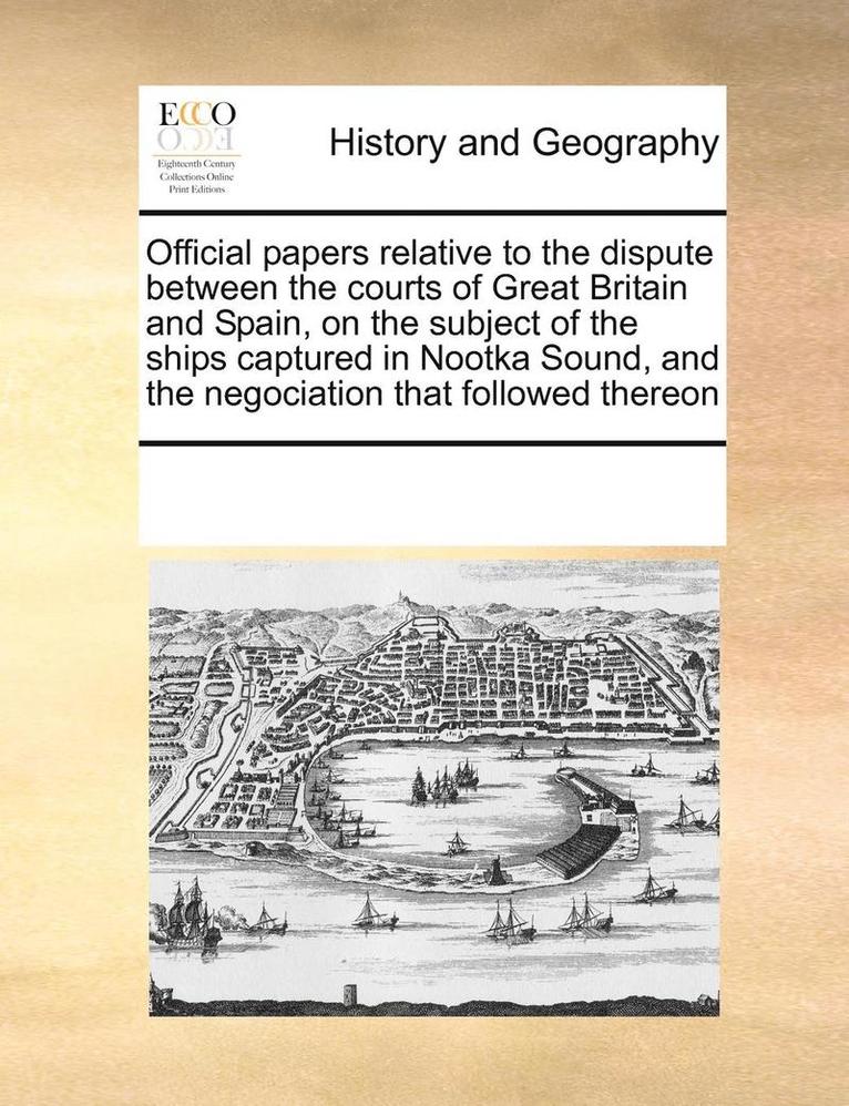 Official Papers Relative to the Dispute Between the Courts of Great Britain and Spain, on the Subject of the Ships Captured in Nootka Sound, and the Negociation That Followed Thereon 1