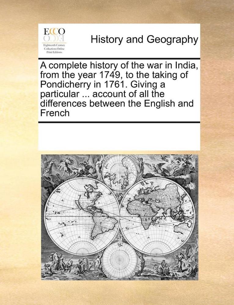 A Complete History of the War in India, from the Year 1749, to the Taking of Pondicherry in 1761. Giving a Particular ... Account of All the Differences Between the English and French 1