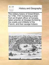 bokomslag military history of Great Britain, for 1756, 1757 Containing a letter from an English officer at Canada, taken prisoner at Oswego Exhibiting the cruelty and infidelity of the French, and their sava...