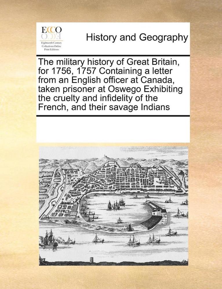 The Military History of Great Britain, for 1756, 1757 Containing a Letter from an English Officer at Canada, Taken Prisoner at Oswego Exhibiting the Cruelty and Infidelity of the French, and Their 1