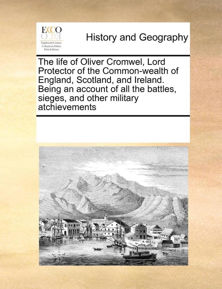 The Life of Oliver Cromwel, Lord Protector of the Common-Wealth of England, Scotland, and Ireland. Being an Account of All the Battles, Sieges, and Other Military Atchievements 1