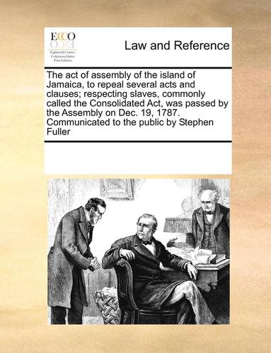 bokomslag The Act of Assembly of the Island of Jamaica, to Repeal Several Acts and Clauses; Respecting Slaves, Commonly Called the Consolidated ACT, Was Passed by the Assembly on Dec. 19, 1787. Communicated to