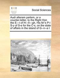 bokomslag Audi Alteram Partem, or a Counter-Letter, to the Right Hon the E---L of H---LL---Gh, His M-'s P-L S-Y of S-E for the C-S, on the State of Affairs in the Island of G--N--A I