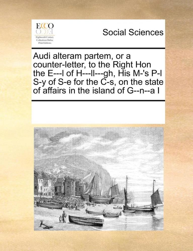 Audi Alteram Partem, or a Counter-Letter, to the Right Hon the E---L of H---LL---Gh, His M-'s P-L S-Y of S-E for the C-S, on the State of Affairs in the Island of G--N--A I 1