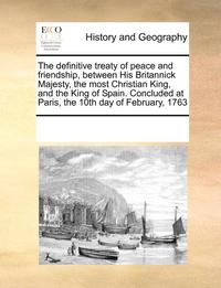 bokomslag Definitive Treaty of Peace and Friendship, Between His Britannick Majesty, the Most Christian King, and the King of Spain. Concluded at Paris, the 10th Day of February, 1763