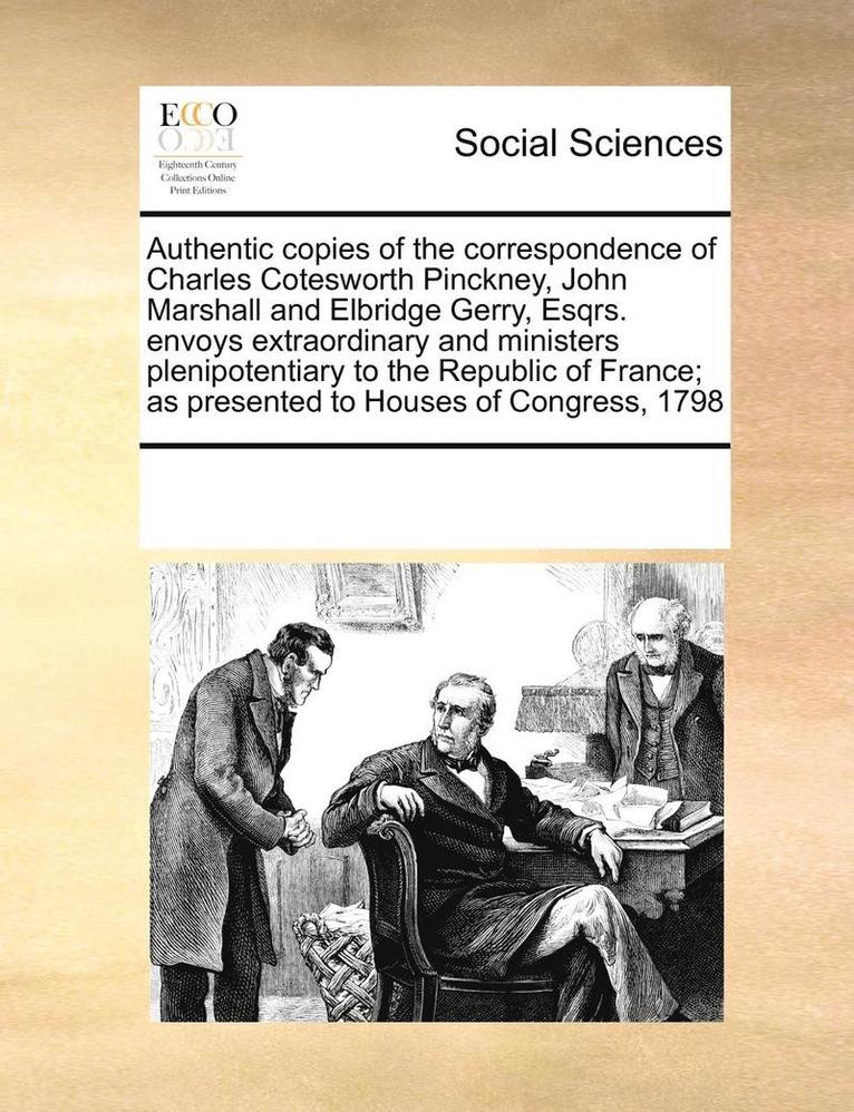 Authentic copies of the correspondence of Charles Cotesworth Pinckney, John Marshall and Elbridge Gerry, Esqrs. envoys extraordinary and ministers plenipotentiary to the Republic of France; as 1