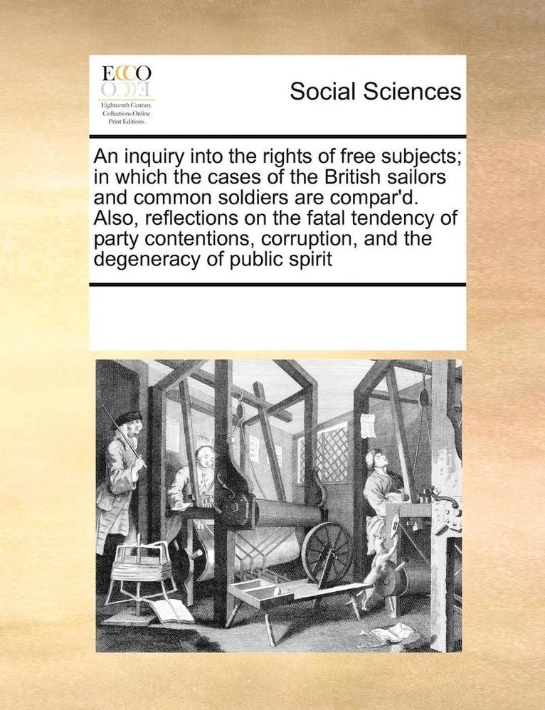 An Inquiry Into the Rights of Free Subjects; In Which the Cases of the British Sailors and Common Soldiers Are Compar'd. Also, Reflections on the Fatal Tendency of Party Contentions, Corruption, and 1