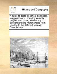 bokomslag A Guide to Stage Coaches, Diligences, Waggons, Carts, Coasting Vessels, Barges, and Boats, Which Carry Passengers and Merchandise from London to the Different Towns in Great Britain