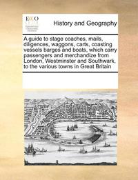 bokomslag A guide to stage coaches, mails, diligences, waggons, carts, coasting vessels barges and boats, which carry passengers and merchandize from London, Westminster and Southwark, to the various towns in