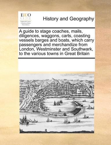 bokomslag A Guide to Stage Coaches, Mails, Diligences, Waggons, Carts, Coasting Vessels Barges and Boats, Which Carry Passengers and Merchandize from London, Westminster and Southwark, to the Various Towns in