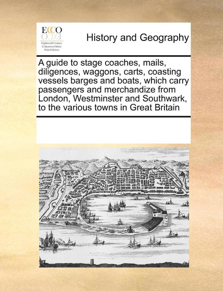 A Guide to Stage Coaches, Mails, Diligences, Waggons, Carts, Coasting Vessels Barges and Boats, Which Carry Passengers and Merchandize from London, Westminster and Southwark, to the Various Towns in 1