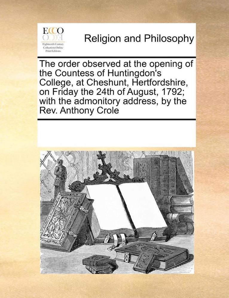 The Order Observed at the Opening of the Countess of Huntingdon's College, at Cheshunt, Hertfordshire, on Friday the 24th of August, 1792; With the Admonitory Address, by the REV. Anthony Crole 1