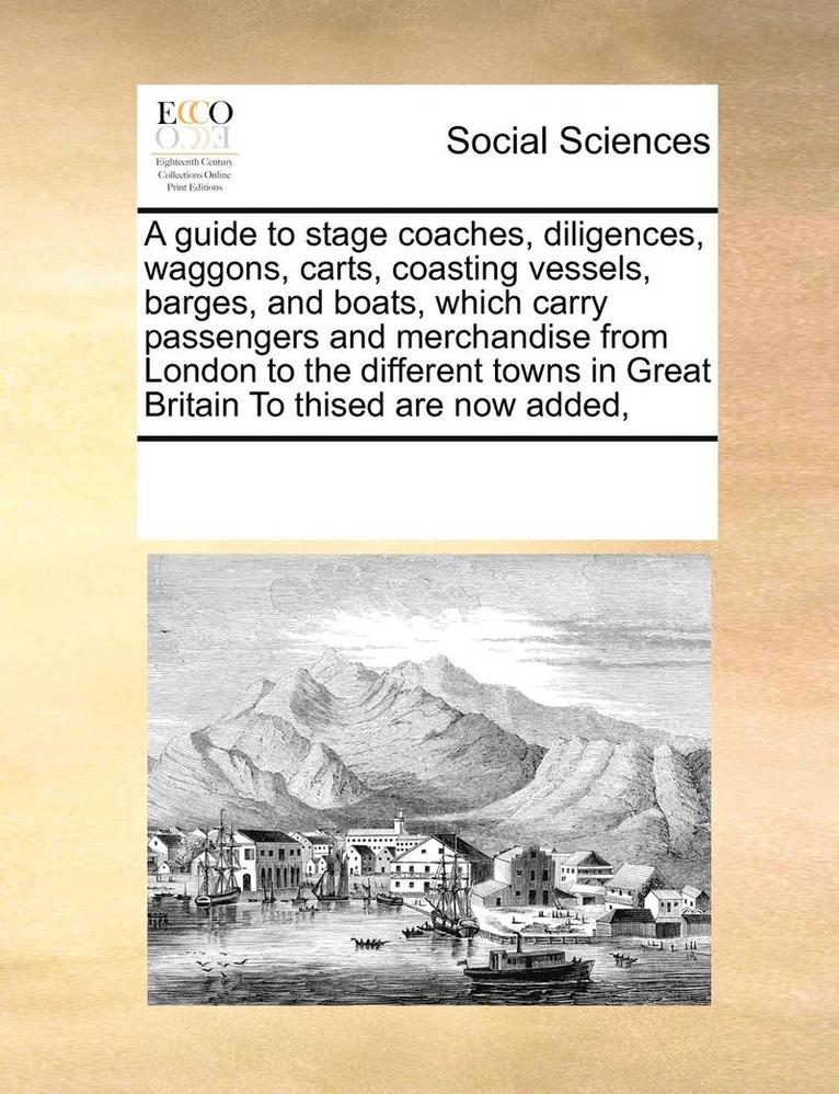 guide to stage coaches, diligences, waggons, carts, coasting vessels, barges, and boats, which carry passengers and merchandise from London to the different towns in Great Britain To thised are now added,