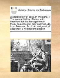 bokomslag A Short History of Bees. in Two Parts. I. the Natural History of Bees, with Directions for the Management of Them, an Account of Their Enemies, &C. from Reaumur, &C. II. an Aenigmatical Account of a