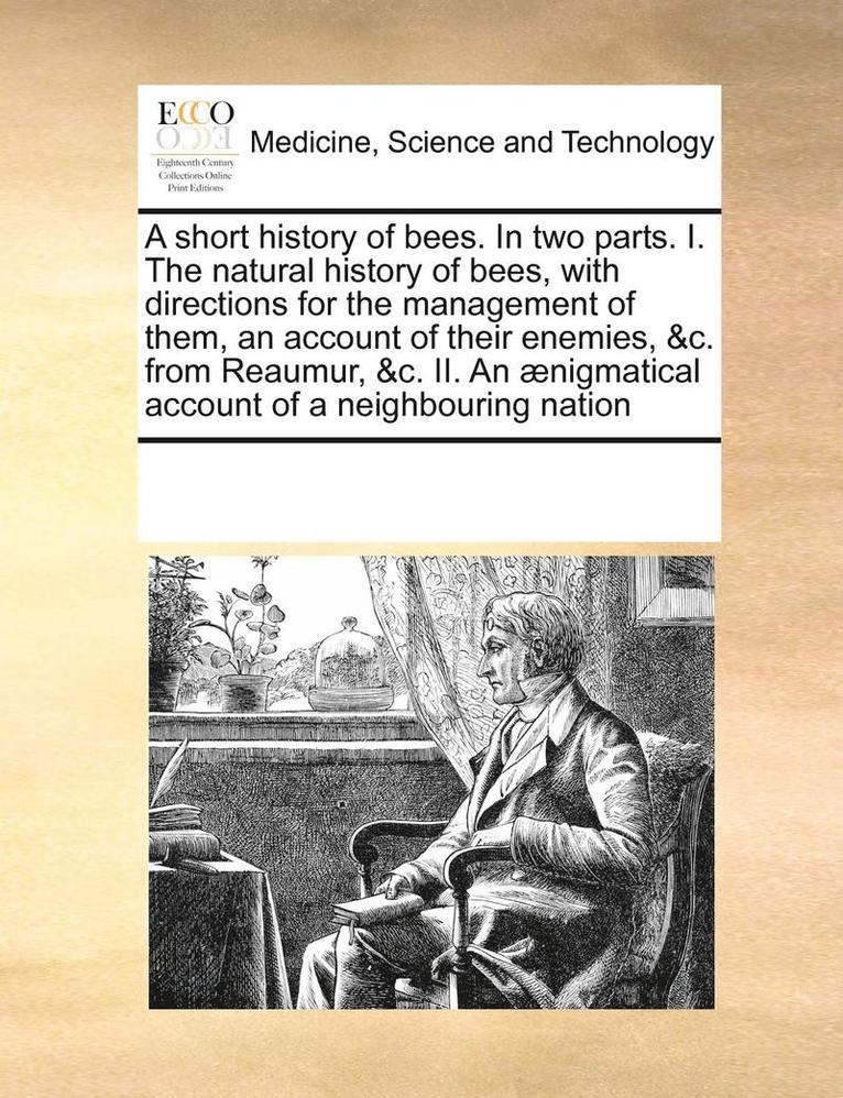 A short history of bees. In two parts. I. The natural history of bees, with directions for the management of them, an account of their enemies, &c. from Reaumur, &c. II. An nigmatical account of a 1