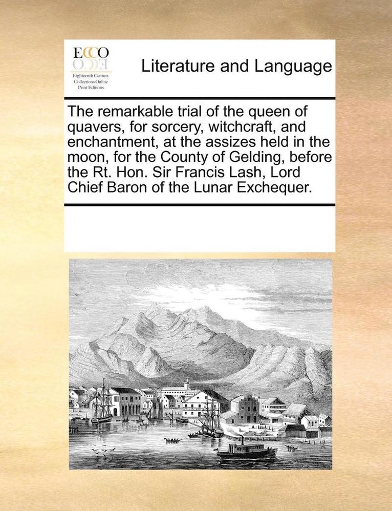 The Remarkable Trial of the Queen of Quavers, for Sorcery, Witchcraft, and Enchantment, at the Assizes Held in the Moon, for the County of Gelding, Before the Rt. Hon. Sir Francis Lash, Lord Chief 1