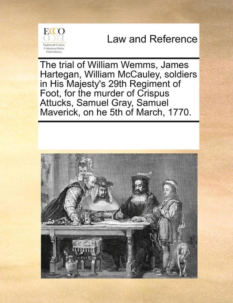 The Trial of William Wemms, James Hartegan, William McCauley, Soldiers in His Majesty's 29th Regiment of Foot, for the Murder of Crispus Attucks, Samuel Gray, Samuel Maverick, on He 5th of March, 1