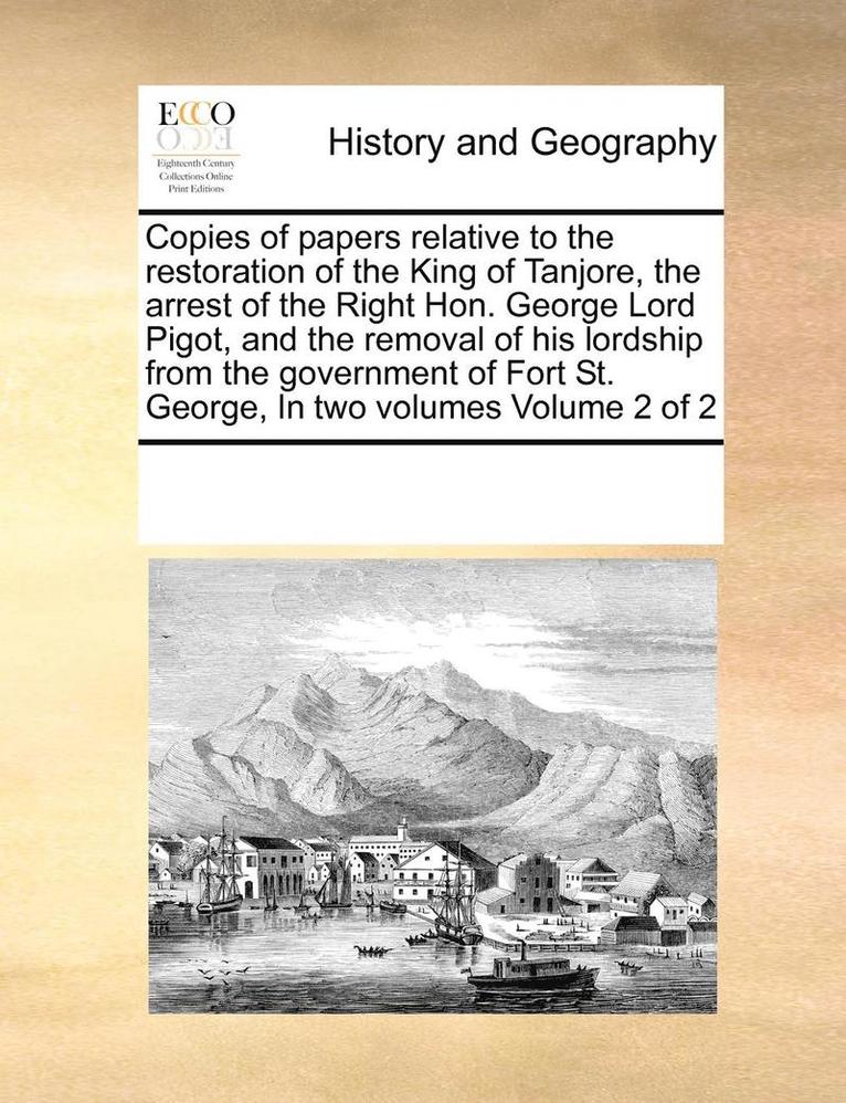 Copies of Papers Relative to the Restoration of the King of Tanjore, the Arrest of the Right Hon. George Lord Pigot, and the Removal of His Lordship from the Government of Fort St. George, in Two 1
