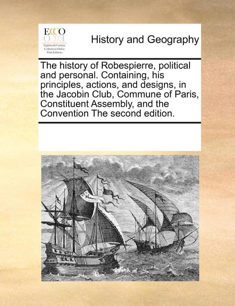 The History of Robespierre, Political and Personal. Containing, His Principles, Actions, and Designs, in the Jacobin Club, Commune of Paris, Constituent Assembly, and the Convention the Second 1