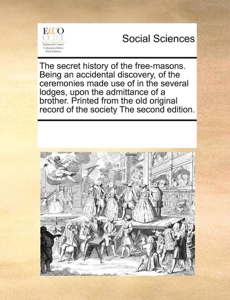 The Secret History of the Free-Masons. Being an Accidental Discovery, of the Ceremonies Made Use of in the Several Lodges, Upon the Admittance of a Brother. Printed from the Old Original Record of 1