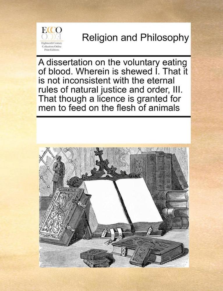 A Dissertation on the Voluntary Eating of Blood. Wherein Is Shewed I. That It Is Not Inconsistent with the Eternal Rules of Natural Justice and Order, III. That Though a Licence Is Granted for Men to 1